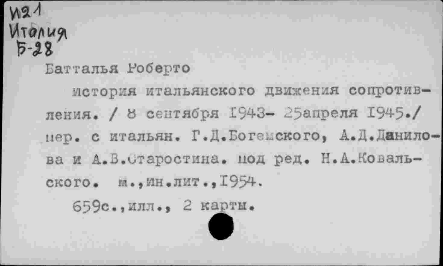 ﻿Батталья Роберто
история итальянского движения сопротивления. / а сентября 1943- 25апреля 1945./ пер. с итальян. Г.Д.Богемского, А.Д.Данило ва и А.В.Старостина, иод ред. Н.А.Коваль-ского. м.,ин.лит.,1954.
659с.,илл., 2 карты.